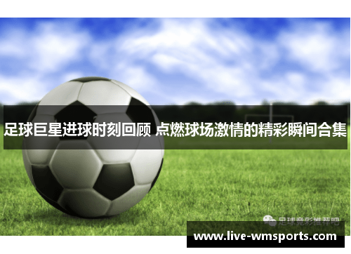 足球巨星进球时刻回顾 点燃球场激情的精彩瞬间合集