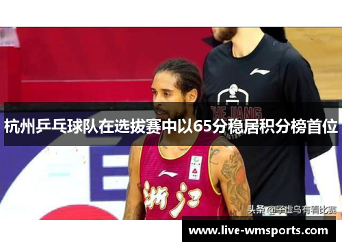 杭州乒乓球队在选拔赛中以65分稳居积分榜首位