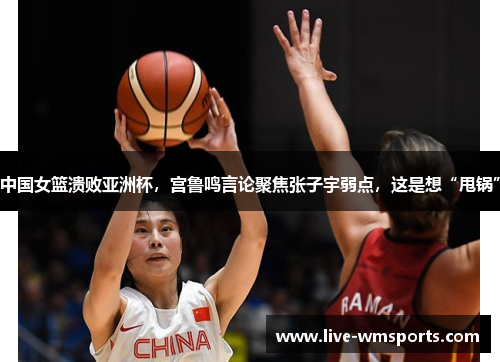 中国女篮溃败亚洲杯，宫鲁鸣言论聚焦张子宇弱点，这是想“甩锅”