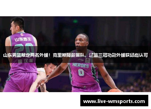山东男篮敲定两名外援！克里斯降薪留队，辽篮三冠功勋外援获邱彪认可